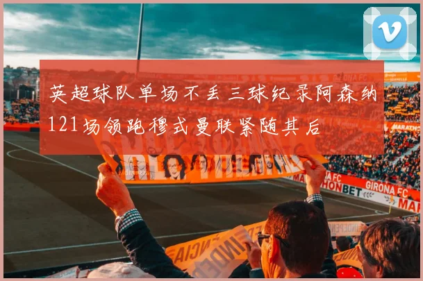 英超球队单场不丢三球纪录阿森纳121场领跑穆式曼联紧随其后