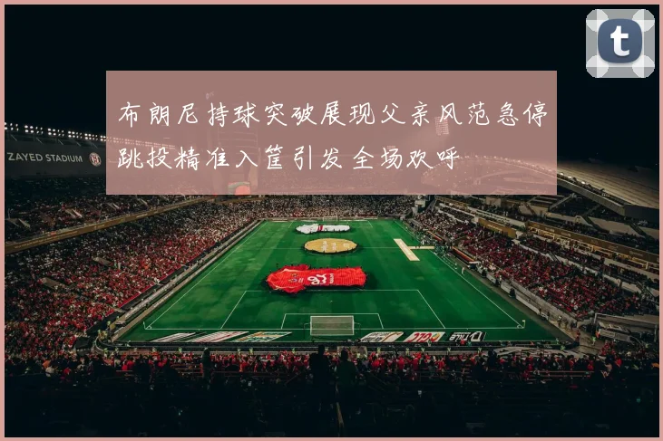 布朗尼持球突破展现父亲风范急停跳投精准入筐引发全场欢呼