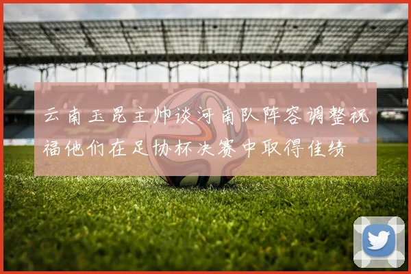 云南玉昆主帅谈河南队阵容调整祝福他们在足协杯决赛中取得佳绩