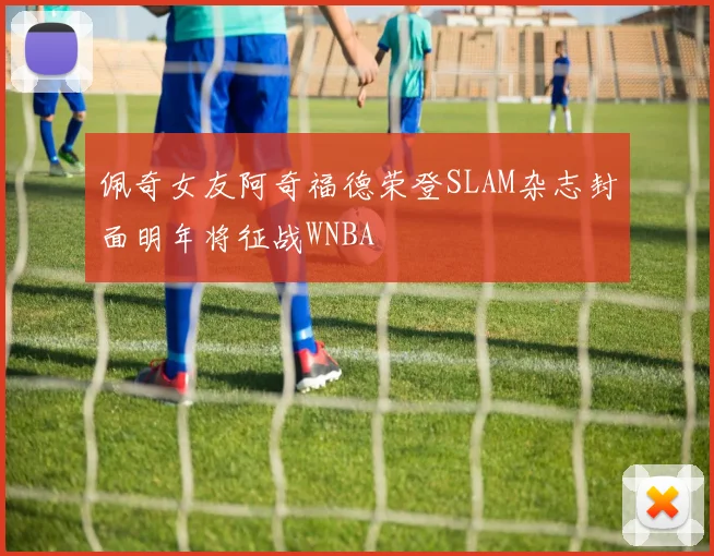 佩奇女友阿奇福德荣登SLAM杂志封面明年将征战WNBA
