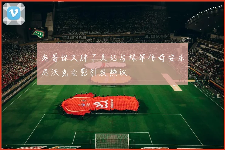 老哥你又胖了美记与绿军传奇安东尼沃克合影引发热议