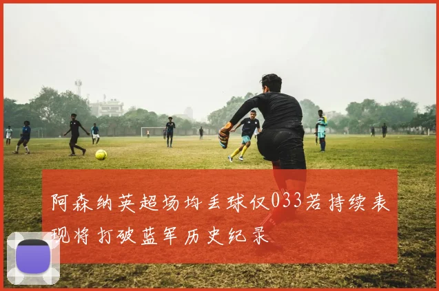 阿森纳英超场均丢球仅033若持续表现将打破蓝军历史纪录