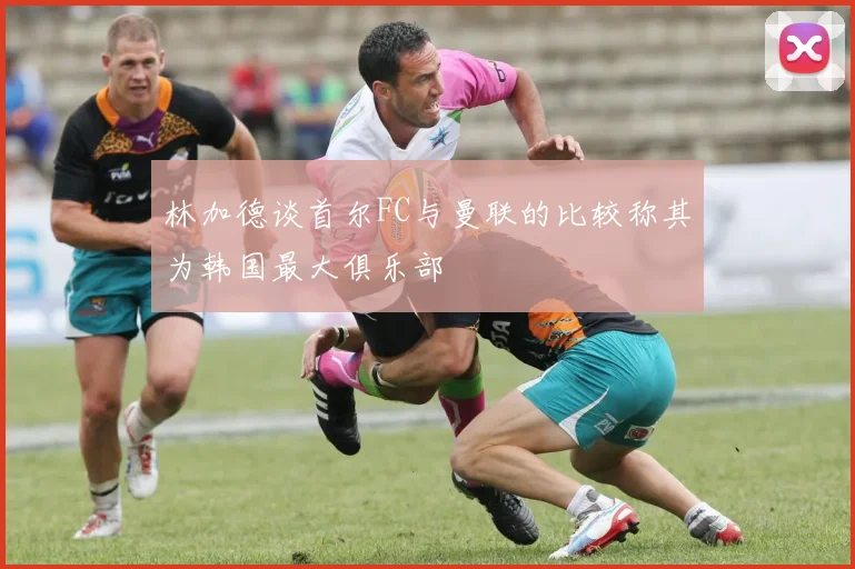 林加德谈首尔FC与曼联的比较称其为韩国最大俱乐部