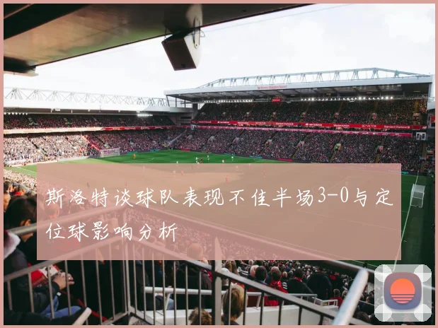 斯洛特谈球队表现不佳半场3-0与定位球影响分析