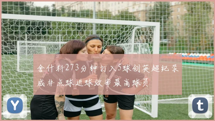 舍什科273分钟打入5球创英超纪录成非点球进球效率最高球员