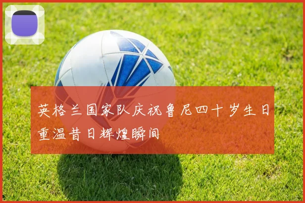 英格兰国家队庆祝鲁尼四十岁生日重温昔日辉煌瞬间