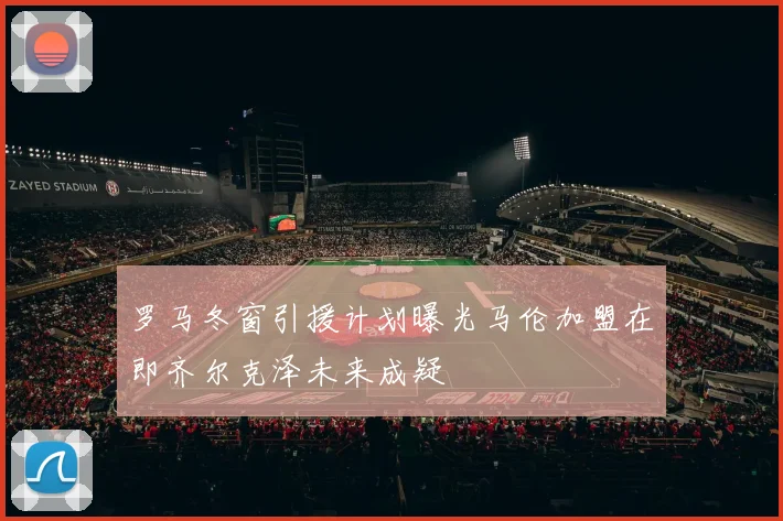 罗马冬窗引援计划曝光马伦加盟在即齐尔克泽未来成疑
