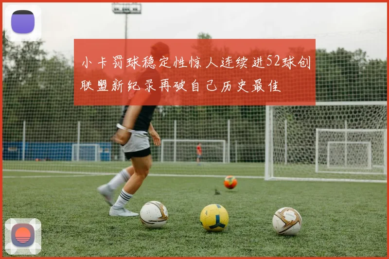 小卡罚球稳定性惊人连续进52球创联盟新纪录再破自己历史最佳