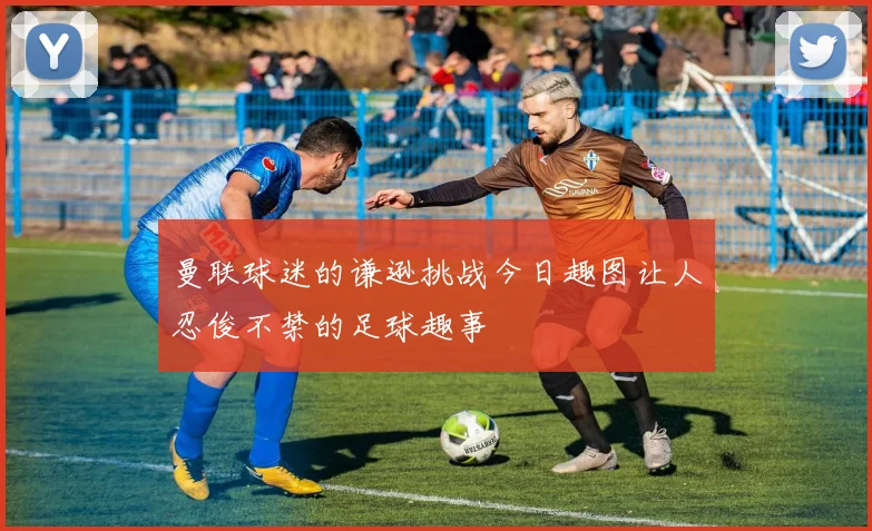 曼联球迷的谦逊挑战今日趣图让人忍俊不禁的足球趣事