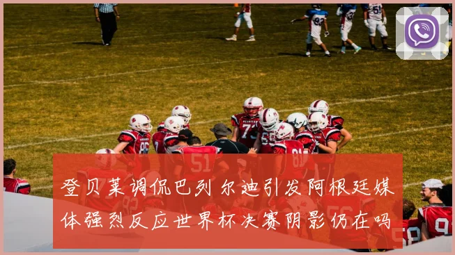 登贝莱调侃巴列尔迪引发阿根廷媒体强烈反应世界杯决赛阴影仍在吗