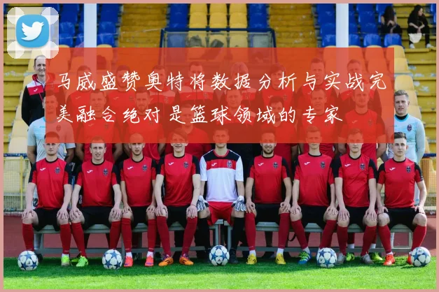 马威盛赞奥特将数据分析与实战完美融合绝对是篮球领域的专家