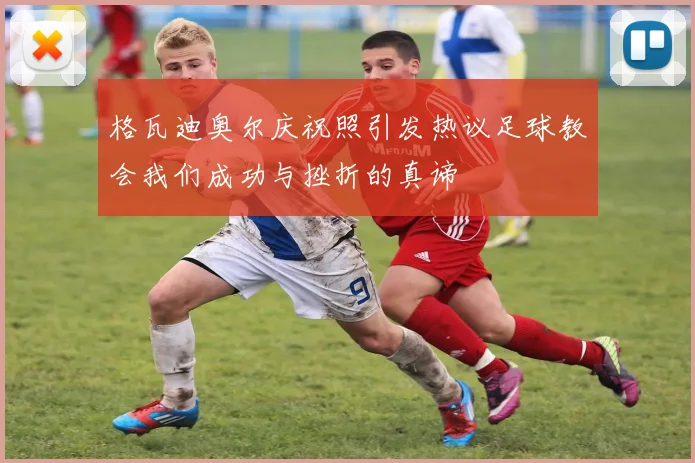 格瓦迪奥尔庆祝照引发热议足球教会我们成功与挫折的真谛