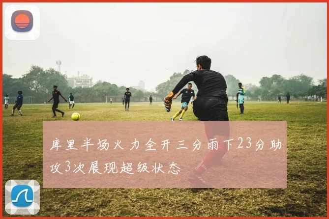 库里半场火力全开三分雨下23分助攻3次展现超级状态