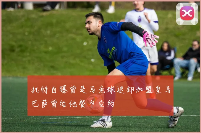 托特自曝曾是马竞球迷却加盟皇马巴萨曾给他餐巾合约