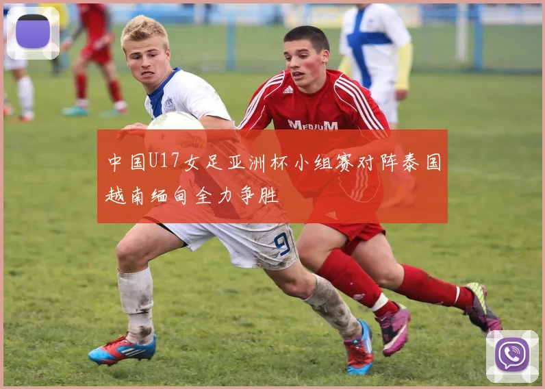 中国U17女足亚洲杯小组赛对阵泰国越南缅甸全力争胜