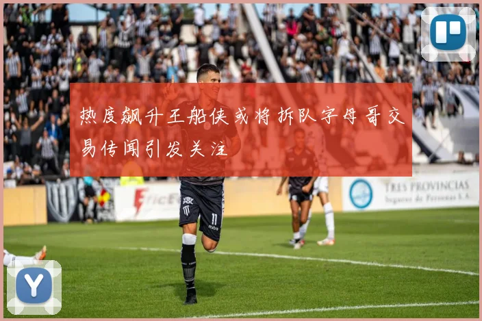 热度飙升王船侠或将拆队字母哥交易传闻引发关注