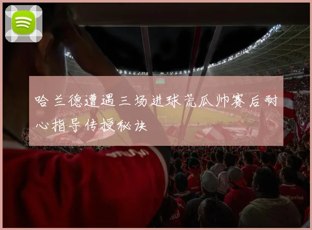 哈兰德遭遇三场进球荒瓜帅赛后耐心指导传授秘诀