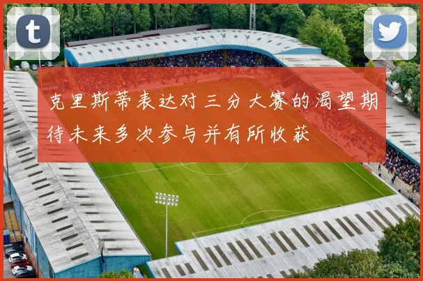 克里斯蒂表达对三分大赛的渴望期待未来多次参与并有所收获