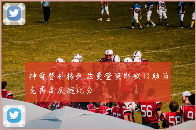 神奇替补格列兹曼登场即破门助马竞再度反超比分
