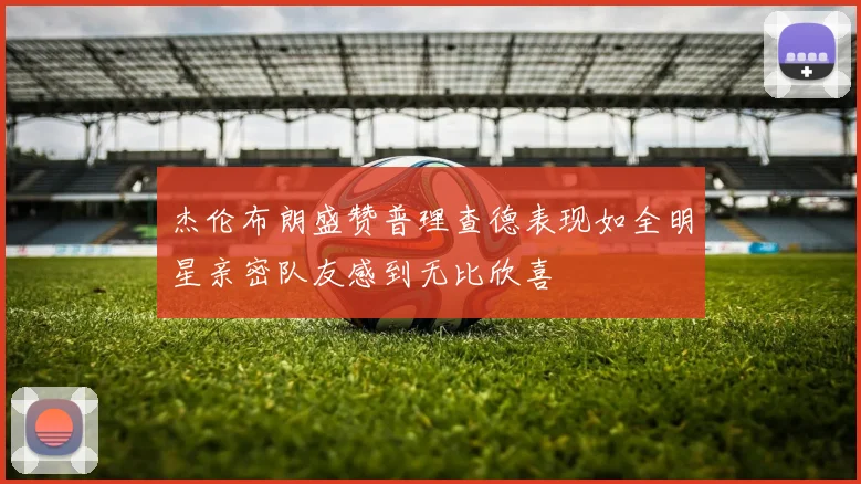 杰伦布朗盛赞普理查德表现如全明星亲密队友感到无比欣喜