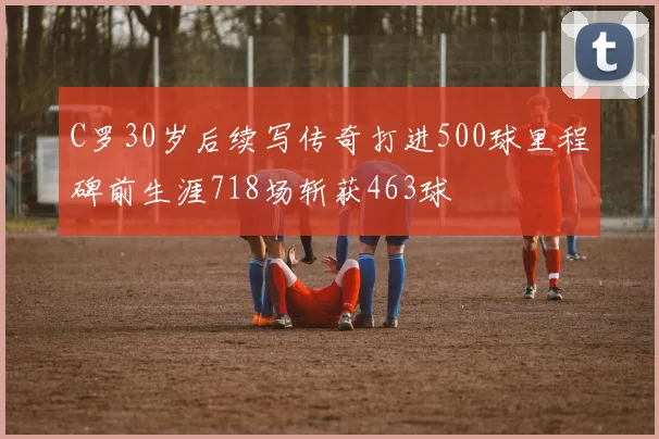 C罗30岁后续写传奇打进500球里程碑前生涯718场斩获463球